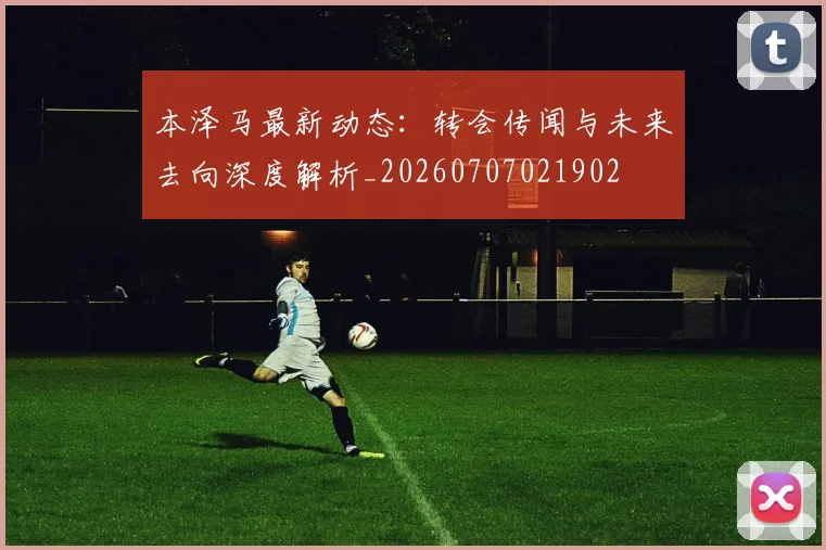本泽马最新动态：转会传闻与未来去向深度解析_20260707021902