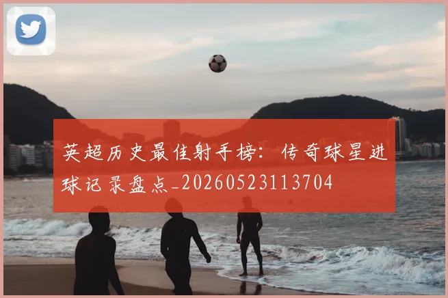 英超历史最佳射手榜：传奇球星进球记录盘点_20260523113704