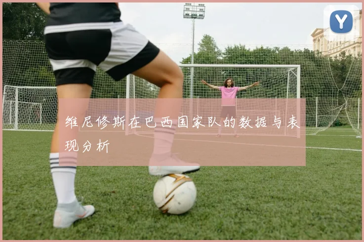 维尼修斯在巴西国家队的数据与表现分析