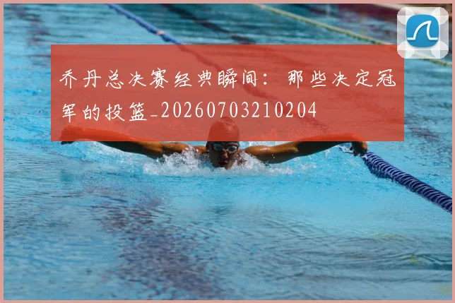 乔丹总决赛经典瞬间:那些决定冠军的投篮_20260703210204