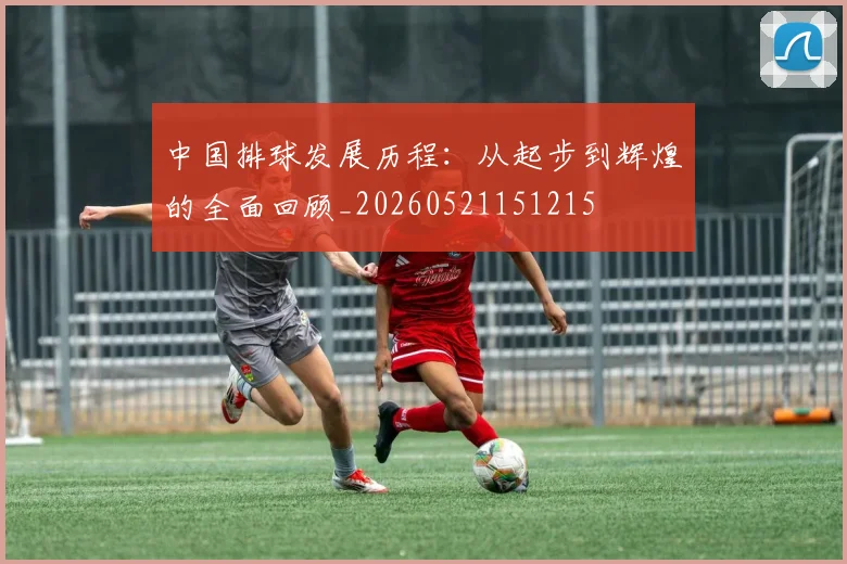 中国排球发展历程：从起步到辉煌的全面回顾_20260521151215