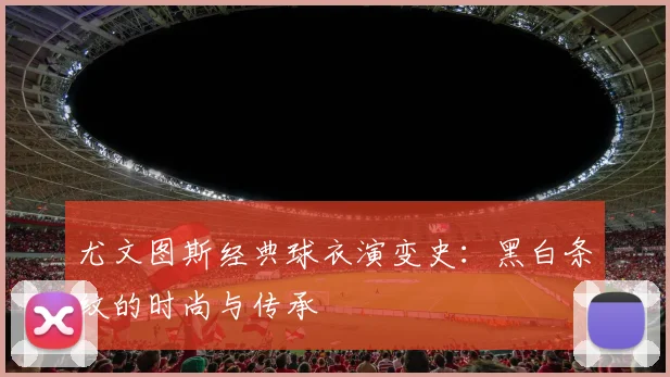 尤文图斯经典球衣演变史:黑白条纹的时尚与传承