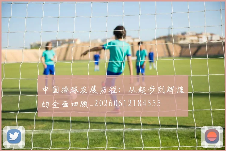 中国排球发展历程:从起步到辉煌的全面回顾_20260612184555