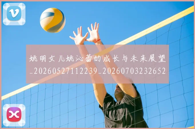 姚明女儿姚沁蕾的成长与未来展望_20260527112239_20260703232652