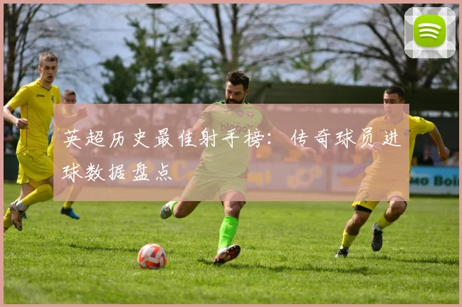 英超历史最佳射手榜：传奇球员进球数据盘点