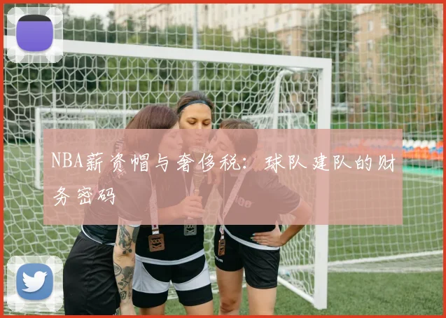 NBA薪资帽与奢侈税：球队建队的财务密码
