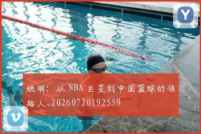 姚明:从 NBA 巨星到中国篮球的领路人_20260720192559