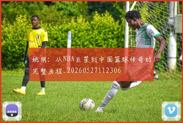 姚明:从NBA巨星到中国篮球传奇的完整历程_20260527112306