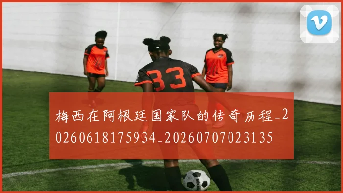 梅西在阿根廷国家队的传奇历程_20260618175934_20260707023135