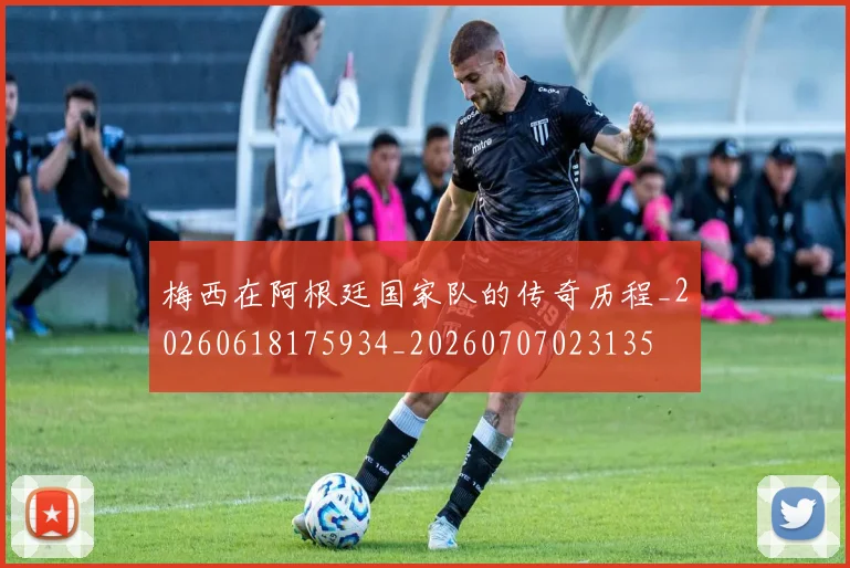 梅西在阿根廷国家队的传奇历程_20260618175934_20260707023135
