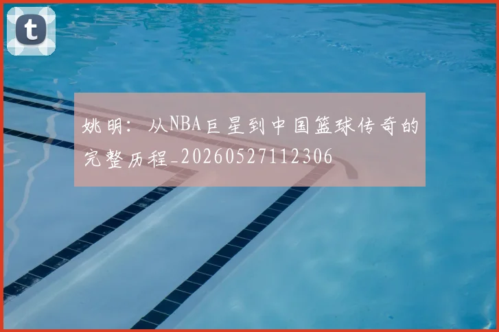 姚明：从NBA巨星到中国篮球传奇的完整历程_20260527112306