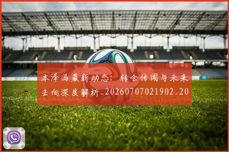 本泽马最新动态：转会传闻与未来去向深度解析_20260707021902_20260731174411