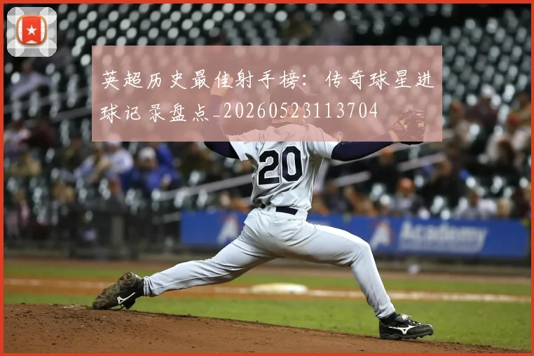 英超历史最佳射手榜：传奇球星进球记录盘点_20260523113704