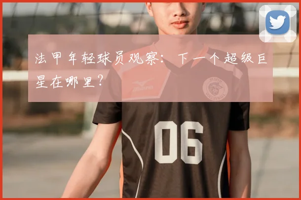 法甲年轻球员观察：下一个超级巨星在哪里？