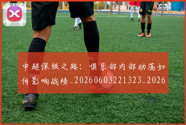 中超保级之路:俱乐部内部动荡如何影响战绩_20260603221323_20260703203557