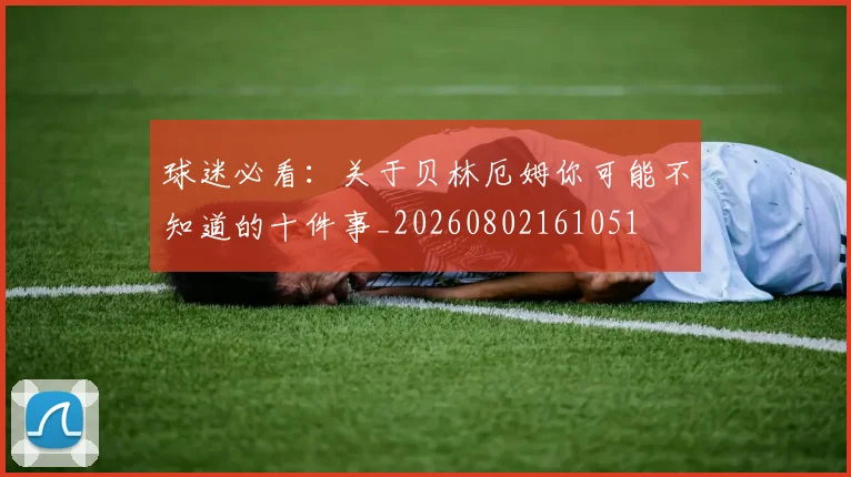 球迷必看：关于贝林厄姆你可能不知道的十件事_20260802161051