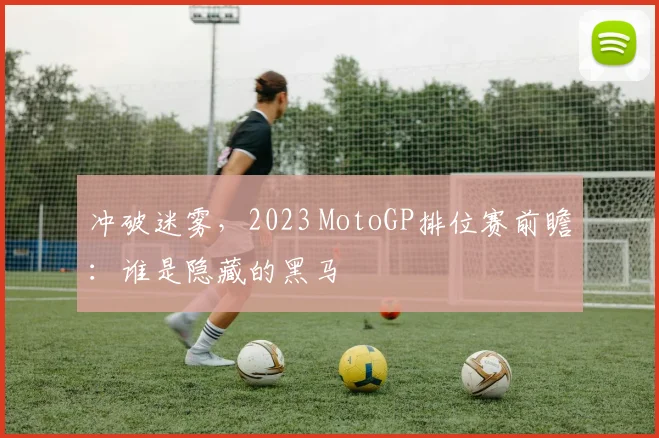 冲破迷雾，2023 MotoGP排位赛前瞻：谁是隐藏的黑马