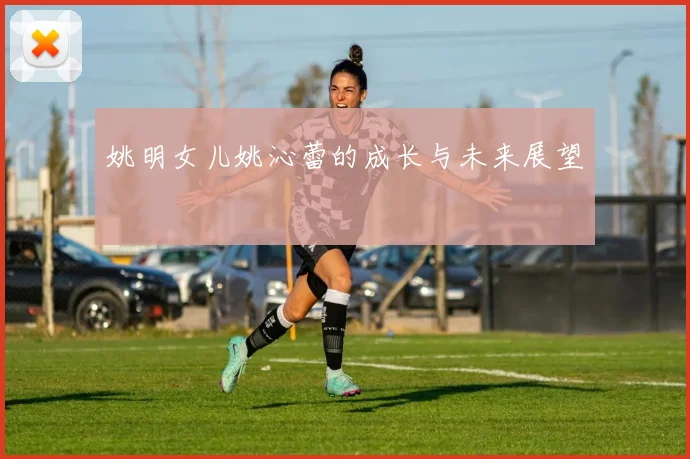 姚明女儿姚沁蕾的成长与未来展望