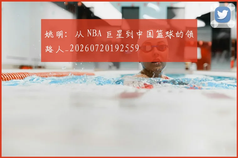 姚明：从 NBA 巨星到中国篮球的领路人_20260720192559