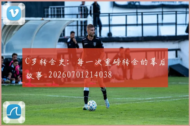 C罗转会史：每一次重磅转会的幕后故事_20260701214038