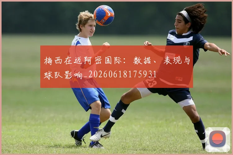 梅西在迈阿密国际：数据、表现与球队影响_20260618175931