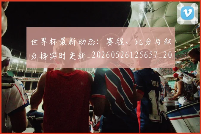 世界杯最新动态：赛程、比分与积分榜实时更新_20260526125657_20260715191609